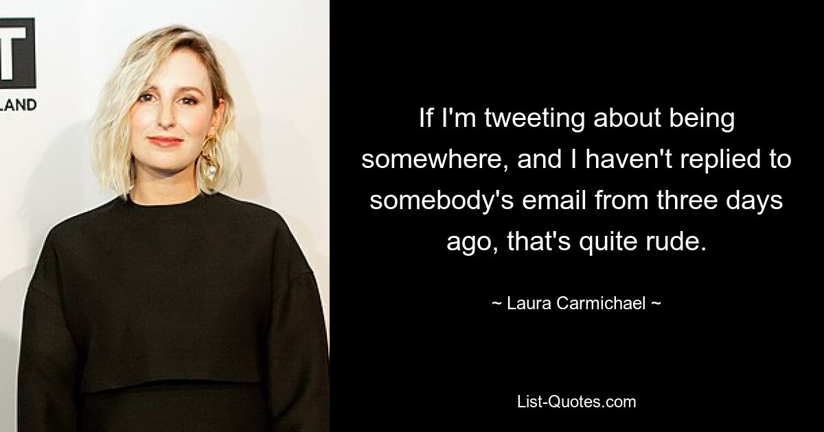 If I'm tweeting about being somewhere, and I haven't replied to somebody's email from three days ago, that's quite rude. — © Laura Carmichael