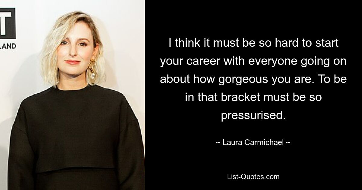 I think it must be so hard to start your career with everyone going on about how gorgeous you are. To be in that bracket must be so pressurised. — © Laura Carmichael