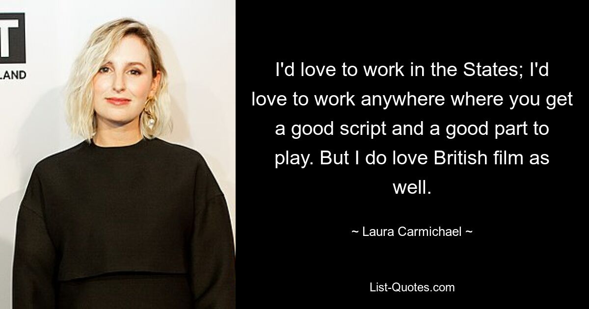 I'd love to work in the States; I'd love to work anywhere where you get a good script and a good part to play. But I do love British film as well. — © Laura Carmichael