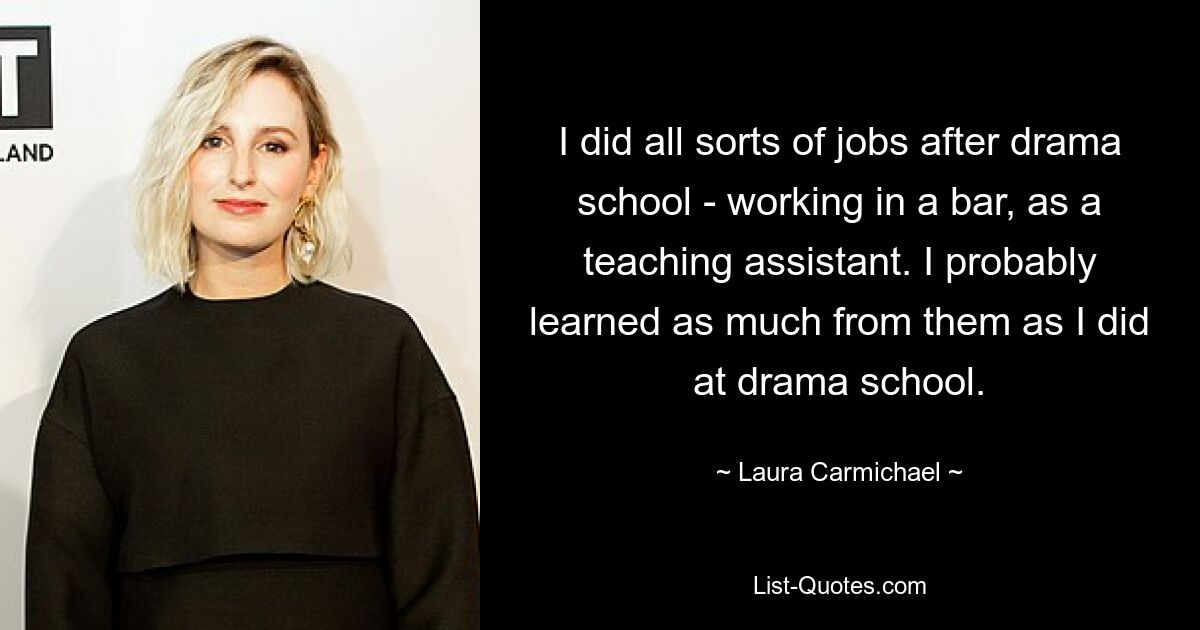 I did all sorts of jobs after drama school - working in a bar, as a teaching assistant. I probably learned as much from them as I did at drama school. — © Laura Carmichael