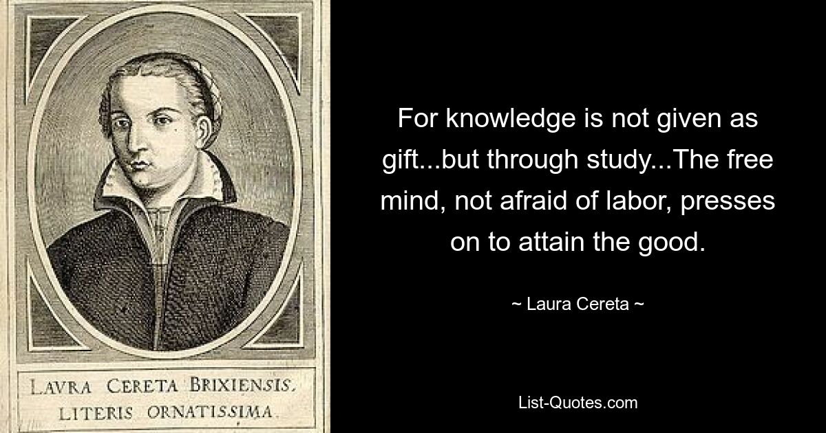 For knowledge is not given as gift...but through study...The free mind, not afraid of labor, presses on to attain the good. — © Laura Cereta