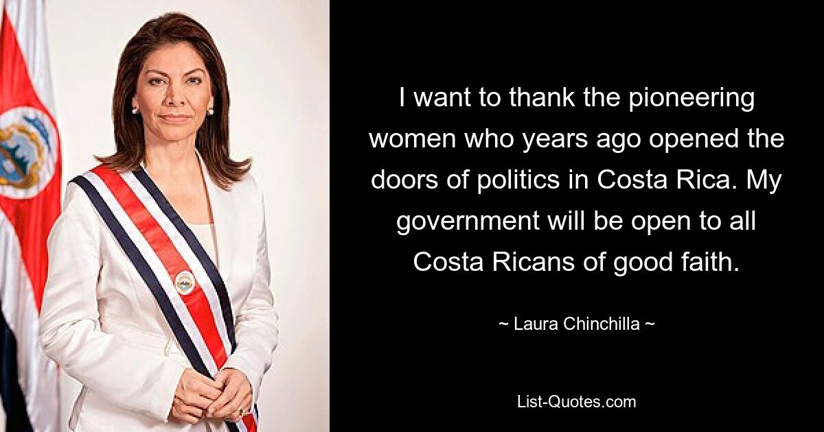 I want to thank the pioneering women who years ago opened the doors of politics in Costa Rica. My government will be open to all Costa Ricans of good faith. — © Laura Chinchilla