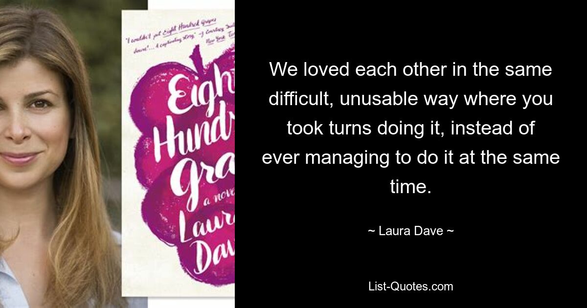 We loved each other in the same difficult, unusable way where you took turns doing it, instead of ever managing to do it at the same time. — © Laura Dave