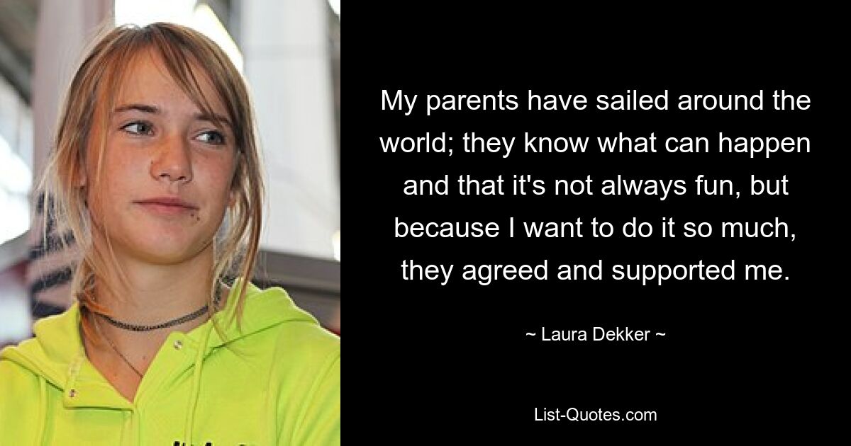 My parents have sailed around the world; they know what can happen and that it's not always fun, but because I want to do it so much, they agreed and supported me. — © Laura Dekker