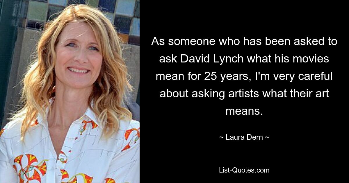 As someone who has been asked to ask David Lynch what his movies mean for 25 years, I'm very careful about asking artists what their art means. — © Laura Dern