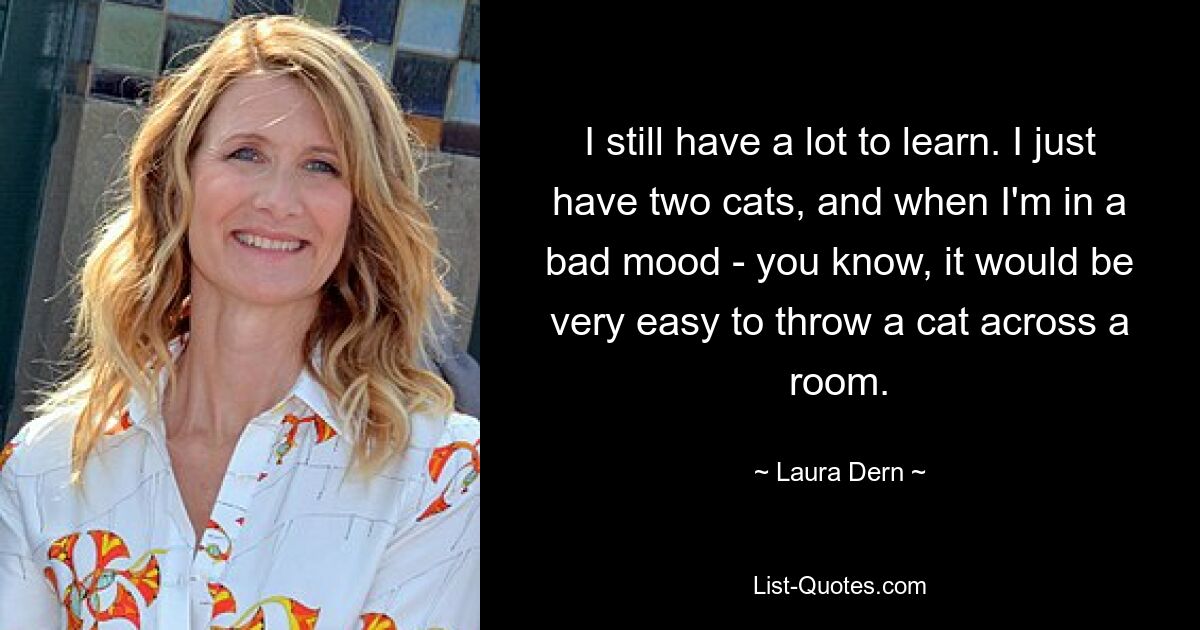 I still have a lot to learn. I just have two cats, and when I'm in a bad mood - you know, it would be very easy to throw a cat across a room. — © Laura Dern