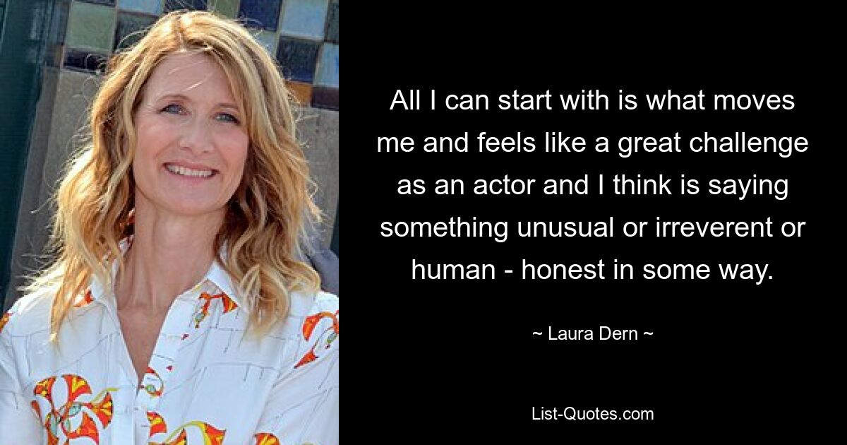 All I can start with is what moves me and feels like a great challenge as an actor and I think is saying something unusual or irreverent or human - honest in some way. — © Laura Dern