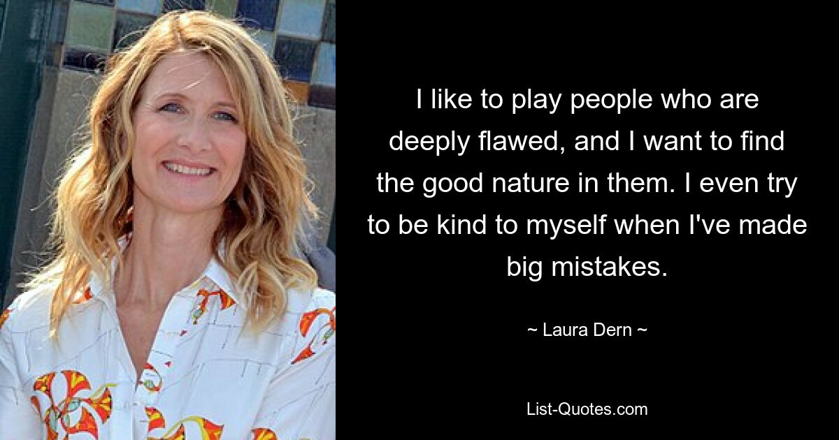 I like to play people who are deeply flawed, and I want to find the good nature in them. I even try to be kind to myself when I've made big mistakes. — © Laura Dern