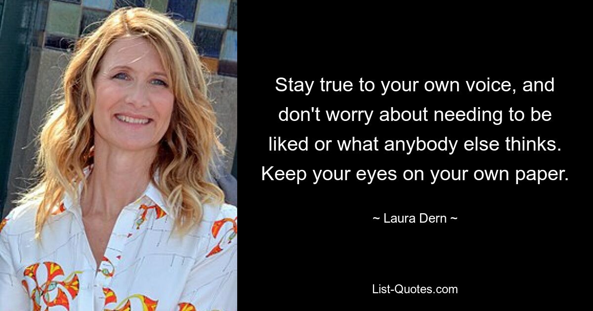 Stay true to your own voice, and don't worry about needing to be liked or what anybody else thinks. Keep your eyes on your own paper. — © Laura Dern