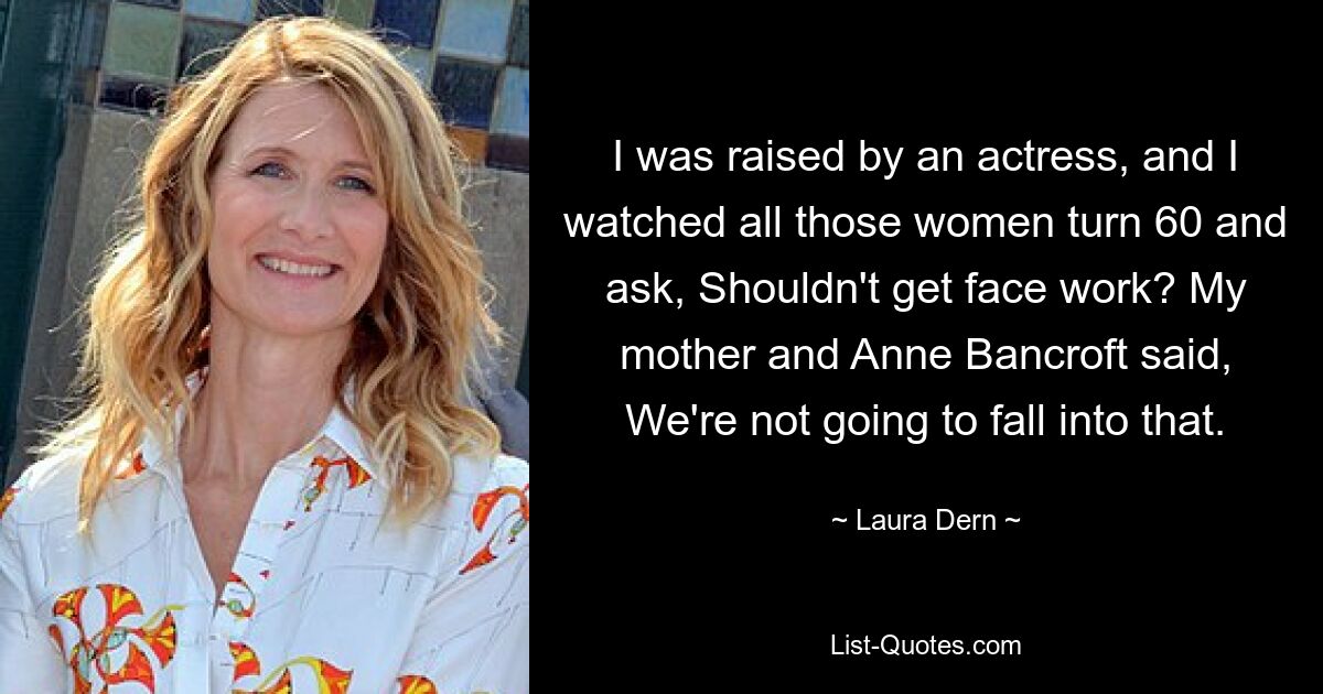 I was raised by an actress, and I watched all those women turn 60 and ask, Shouldn't get face work? My mother and Anne Bancroft said, We're not going to fall into that. — © Laura Dern