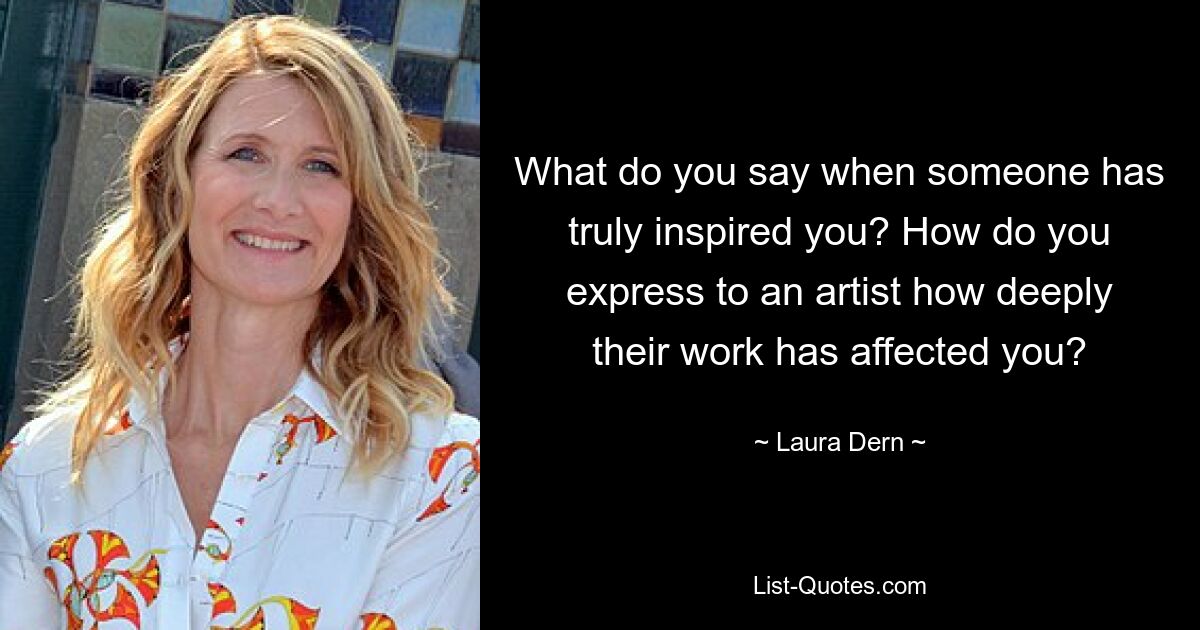 What do you say when someone has truly inspired you? How do you express to an artist how deeply their work has affected you? — © Laura Dern