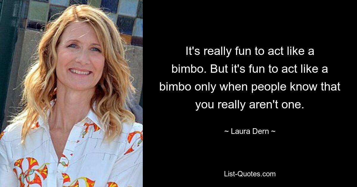 It's really fun to act like a bimbo. But it's fun to act like a bimbo only when people know that you really aren't one. — © Laura Dern