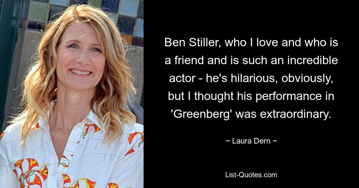 Ben Stiller, who I love and who is a friend and is such an incredible actor - he's hilarious, obviously, but I thought his performance in 'Greenberg' was extraordinary. — © Laura Dern