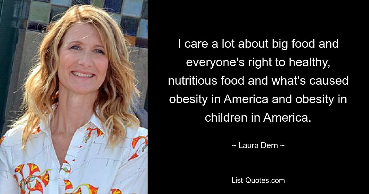 I care a lot about big food and everyone's right to healthy, nutritious food and what's caused obesity in America and obesity in children in America. — © Laura Dern