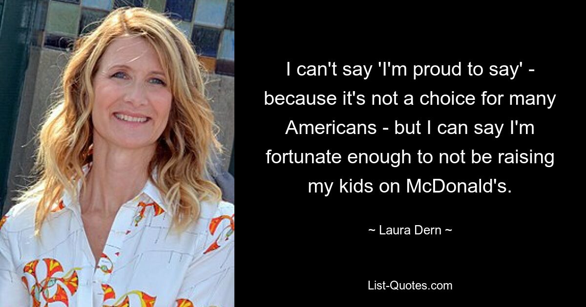 I can't say 'I'm proud to say' - because it's not a choice for many Americans - but I can say I'm fortunate enough to not be raising my kids on McDonald's. — © Laura Dern