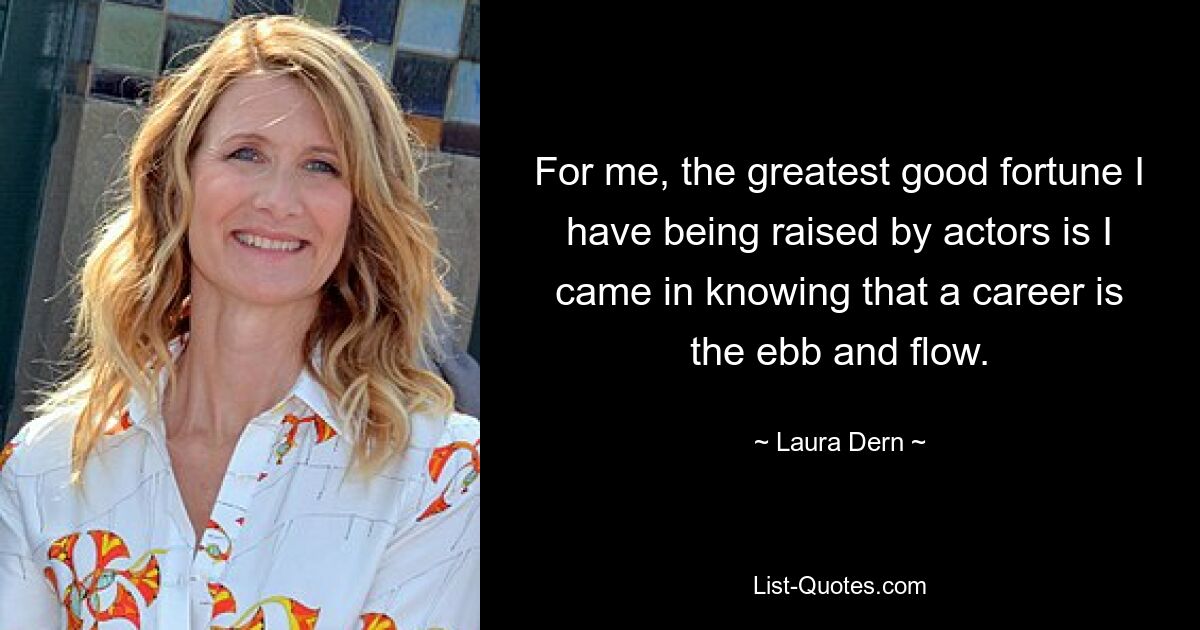 For me, the greatest good fortune I have being raised by actors is I came in knowing that a career is the ebb and flow. — © Laura Dern