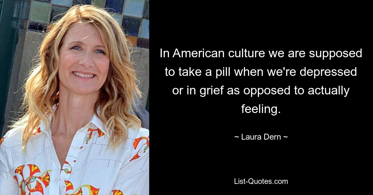 In American culture we are supposed to take a pill when we're depressed or in grief as opposed to actually feeling. — © Laura Dern