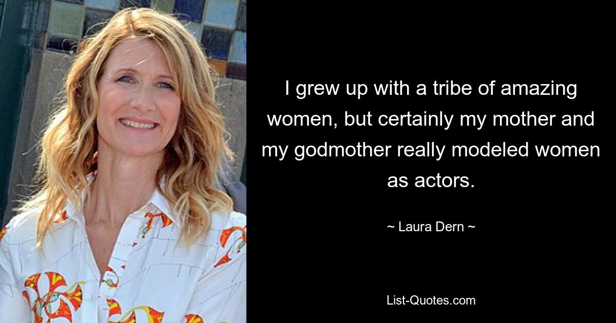 I grew up with a tribe of amazing women, but certainly my mother and my godmother really modeled women as actors. — © Laura Dern