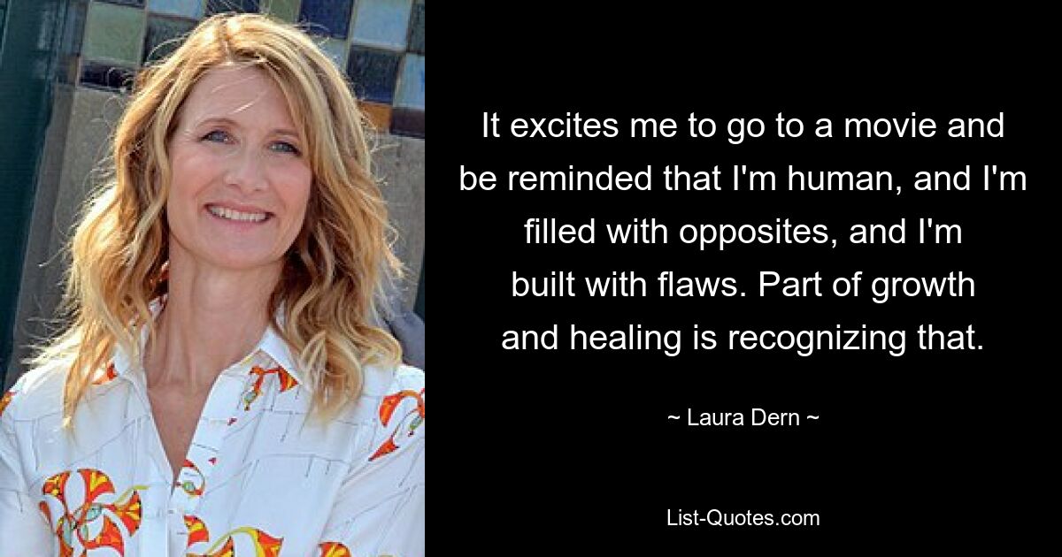 It excites me to go to a movie and be reminded that I'm human, and I'm filled with opposites, and I'm built with flaws. Part of growth and healing is recognizing that. — © Laura Dern