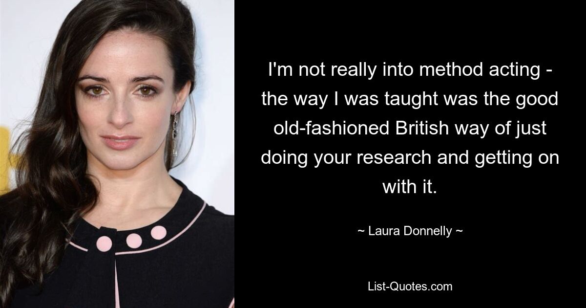 I'm not really into method acting - the way I was taught was the good old-fashioned British way of just doing your research and getting on with it. — © Laura Donnelly