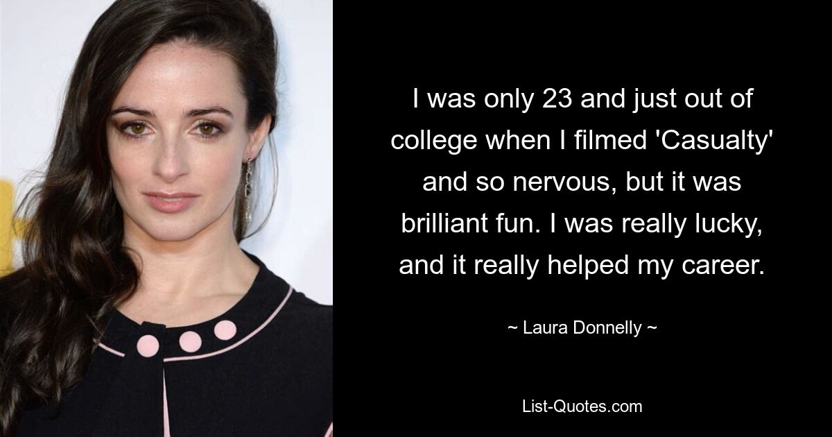 I was only 23 and just out of college when I filmed 'Casualty' and so nervous, but it was brilliant fun. I was really lucky, and it really helped my career. — © Laura Donnelly