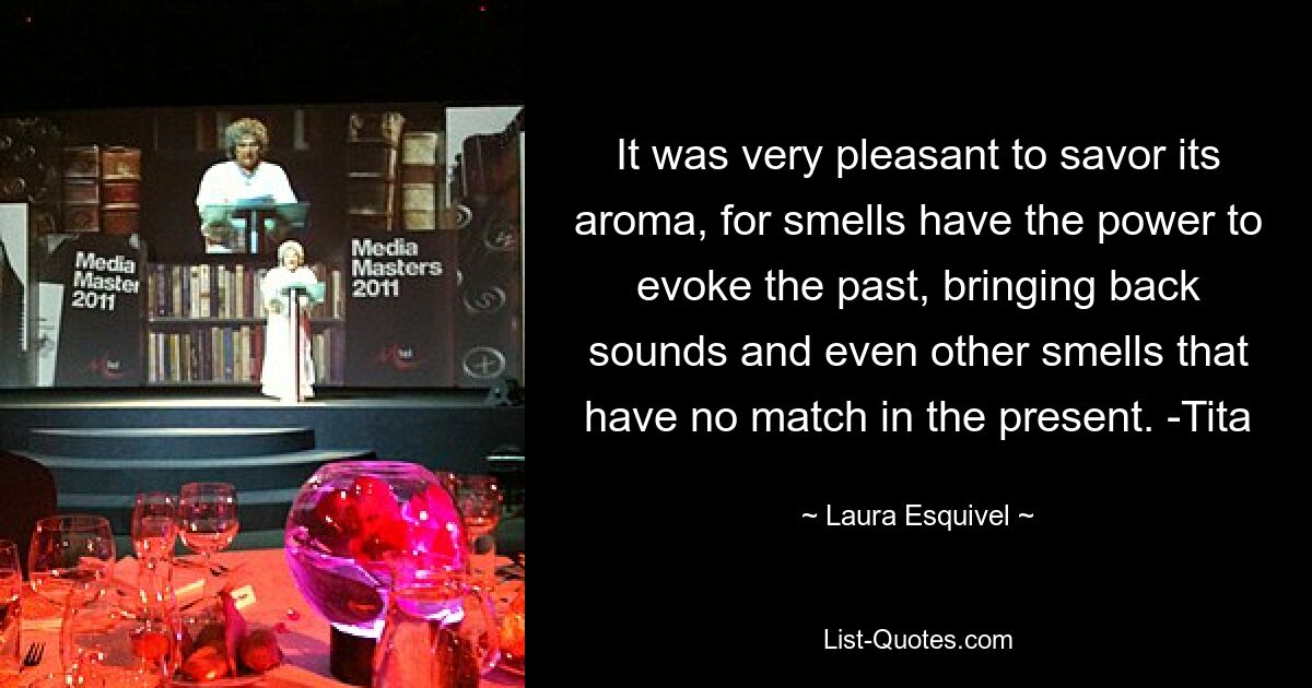 It was very pleasant to savor its aroma, for smells have the power to evoke the past, bringing back sounds and even other smells that have no match in the present. -Tita — © Laura Esquivel