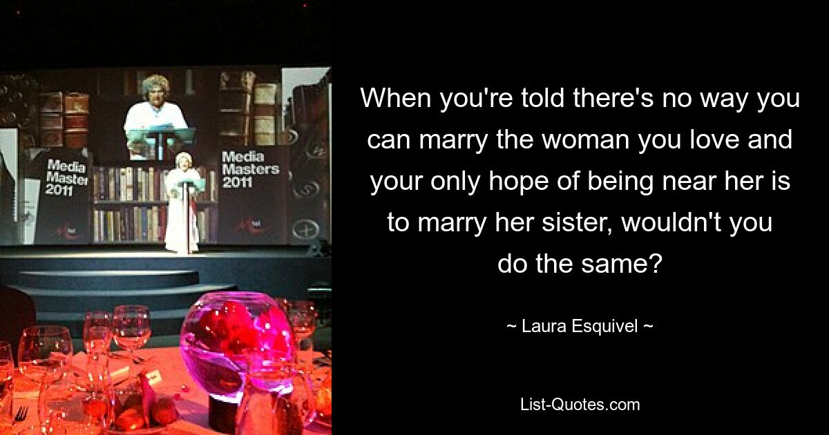 When you're told there's no way you can marry the woman you love and your only hope of being near her is to marry her sister, wouldn't you do the same? — © Laura Esquivel