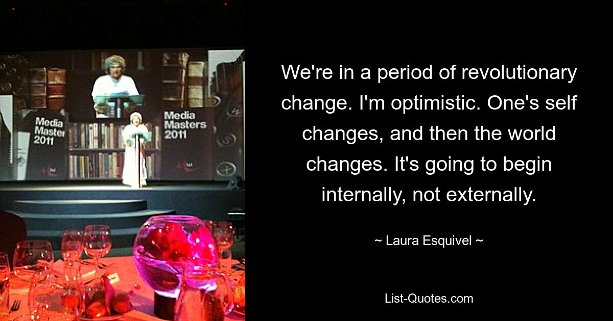 We're in a period of revolutionary change. I'm optimistic. One's self changes, and then the world changes. It's going to begin internally, not externally. — © Laura Esquivel