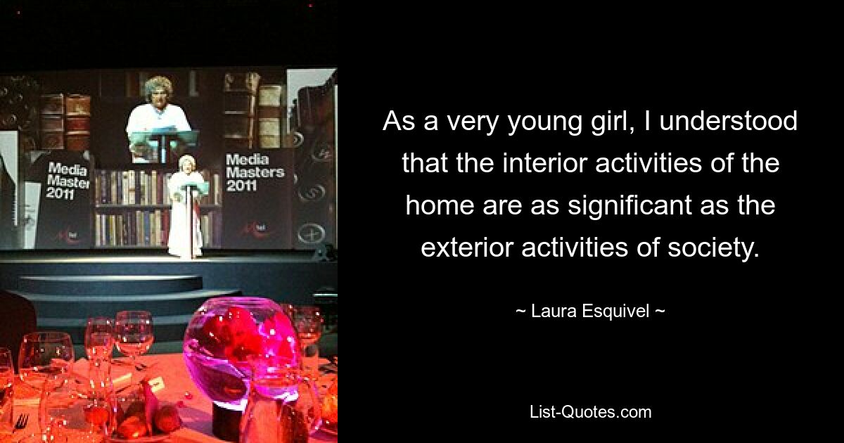 As a very young girl, I understood that the interior activities of the home are as significant as the exterior activities of society. — © Laura Esquivel