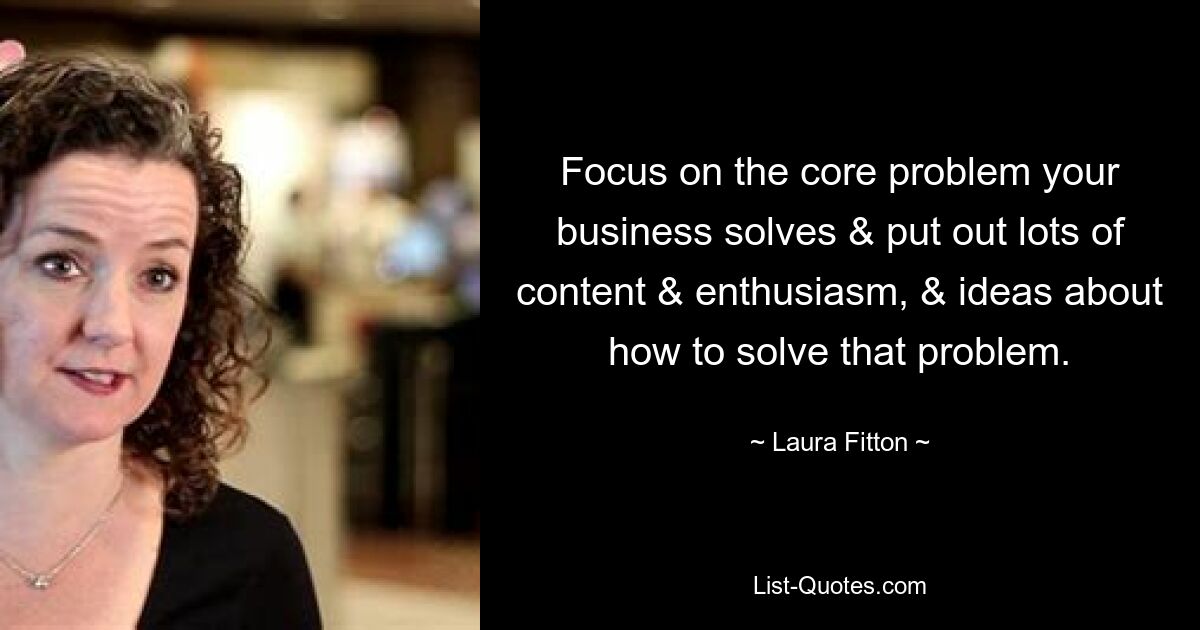 Focus on the core problem your business solves & put out lots of content & enthusiasm, & ideas about how to solve that problem. — © Laura Fitton