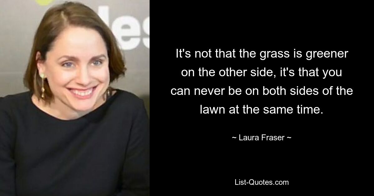 It's not that the grass is greener on the other side, it's that you can never be on both sides of the lawn at the same time. — © Laura Fraser