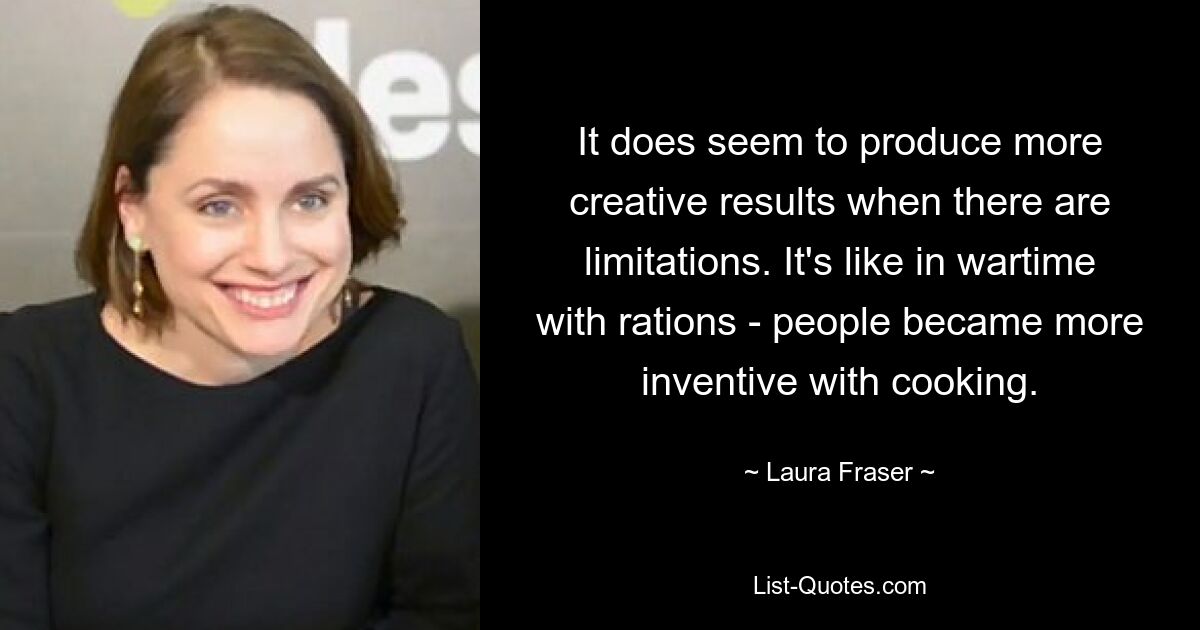 It does seem to produce more creative results when there are limitations. It's like in wartime with rations - people became more inventive with cooking. — © Laura Fraser