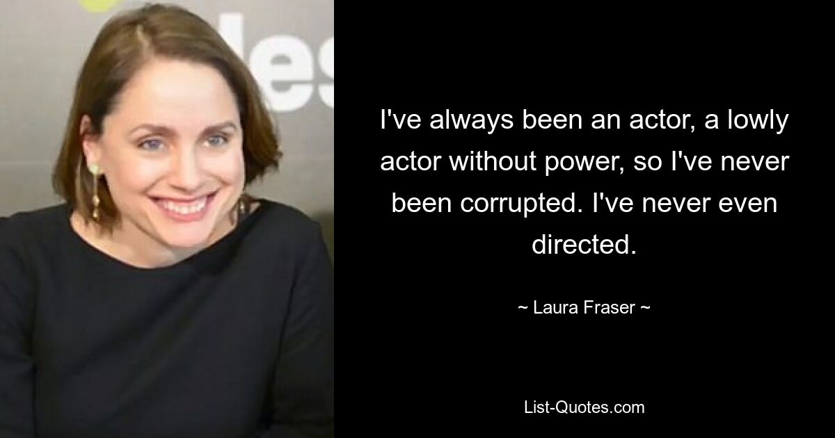 I've always been an actor, a lowly actor without power, so I've never been corrupted. I've never even directed. — © Laura Fraser