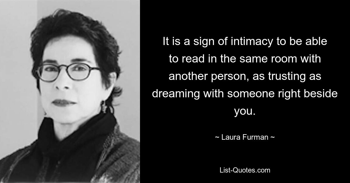 It is a sign of intimacy to be able to read in the same room with another person, as trusting as dreaming with someone right beside you. — © Laura Furman