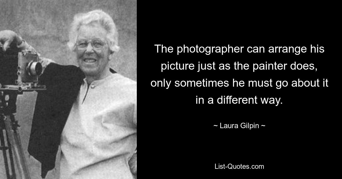 The photographer can arrange his picture just as the painter does, only sometimes he must go about it in a different way. — © Laura Gilpin