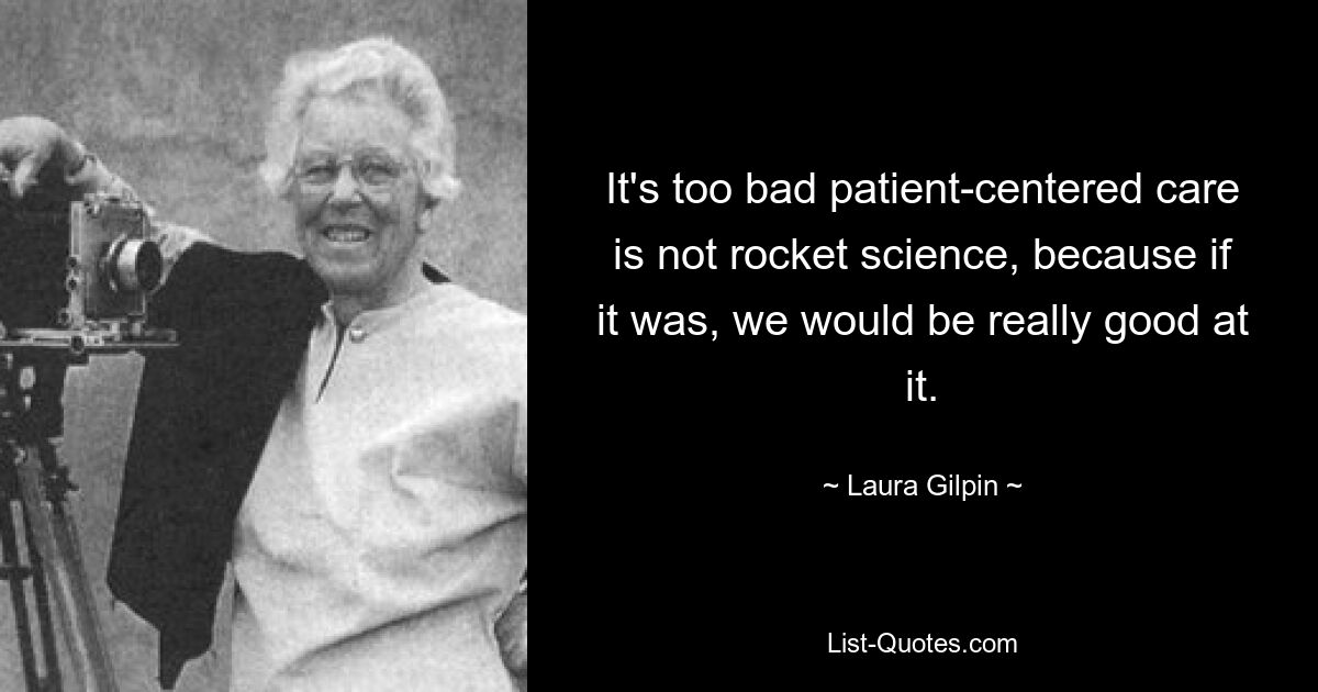 It's too bad patient-centered care is not rocket science, because if it was, we would be really good at it. — © Laura Gilpin