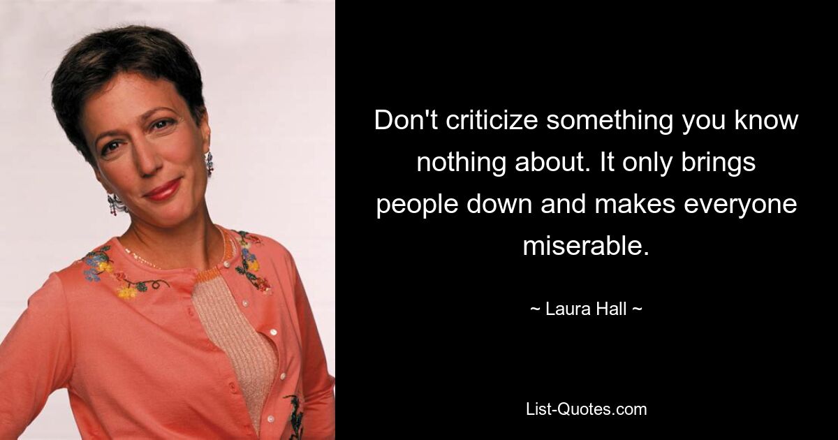 Don't criticize something you know nothing about. It only brings people down and makes everyone miserable. — © Laura Hall