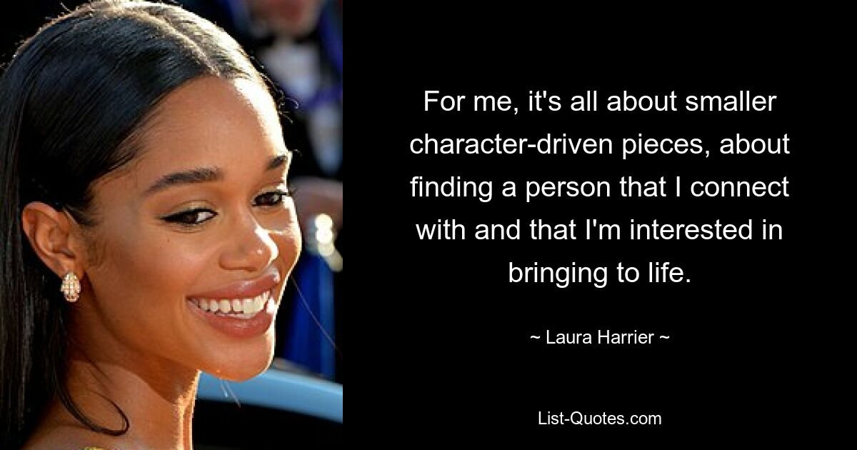 For me, it's all about smaller character-driven pieces, about finding a person that I connect with and that I'm interested in bringing to life. — © Laura Harrier