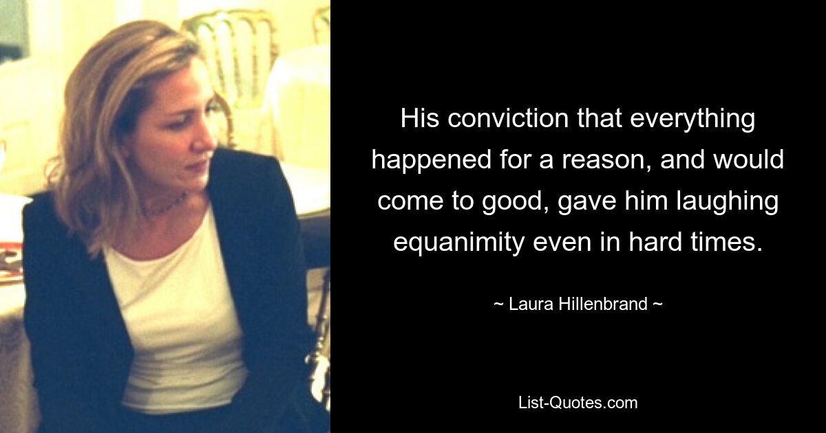 His conviction that everything happened for a reason, and would come to good, gave him laughing equanimity even in hard times. — © Laura Hillenbrand