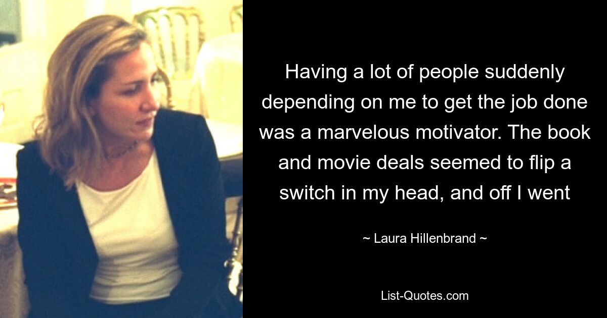 Having a lot of people suddenly depending on me to get the job done was a marvelous motivator. The book and movie deals seemed to flip a switch in my head, and off I went — © Laura Hillenbrand