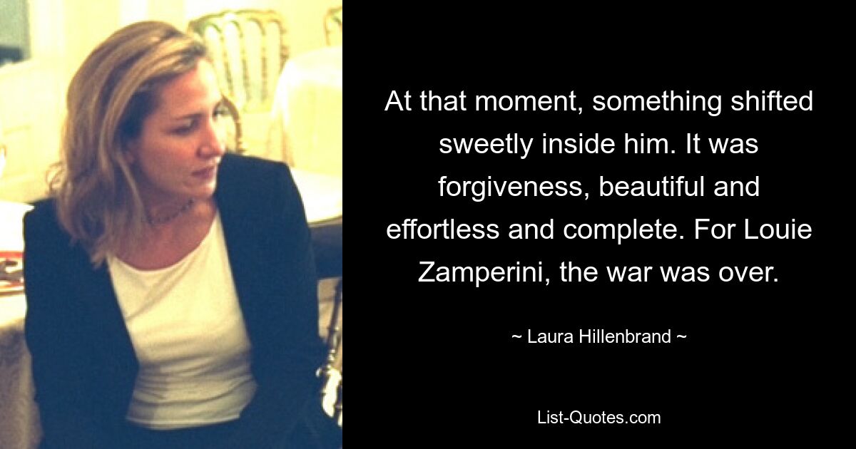 At that moment, something shifted sweetly inside him. It was forgiveness, beautiful and effortless and complete. For Louie Zamperini, the war was over. — © Laura Hillenbrand