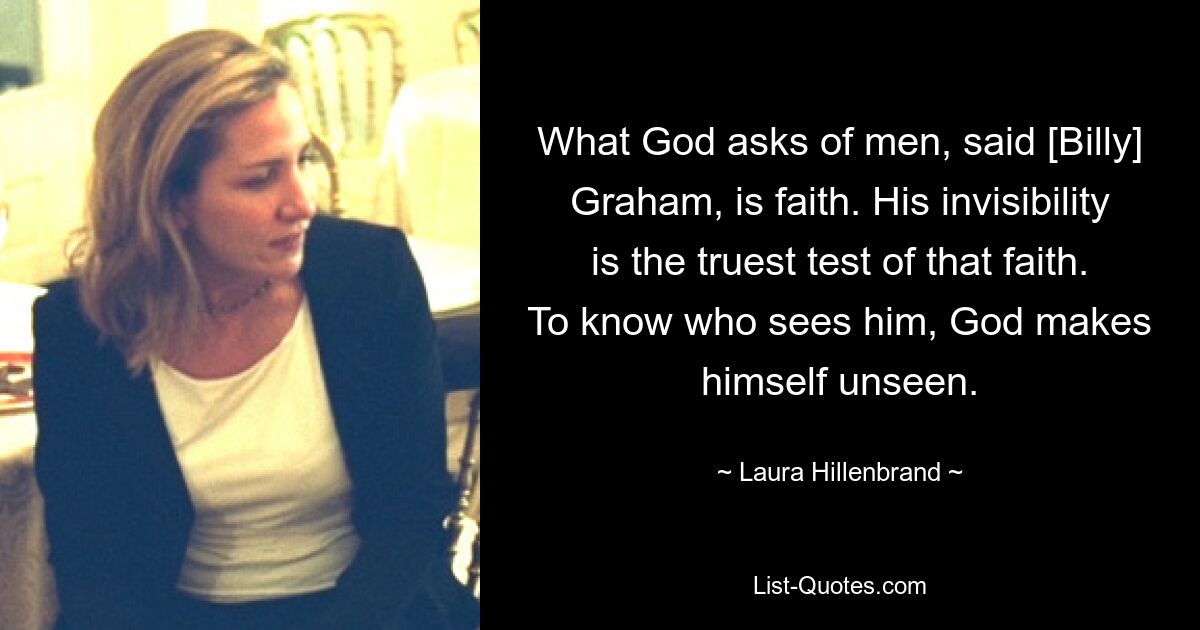 What God asks of men, said [Billy] Graham, is faith. His invisibility is the truest test of that faith. To know who sees him, God makes himself unseen. — © Laura Hillenbrand