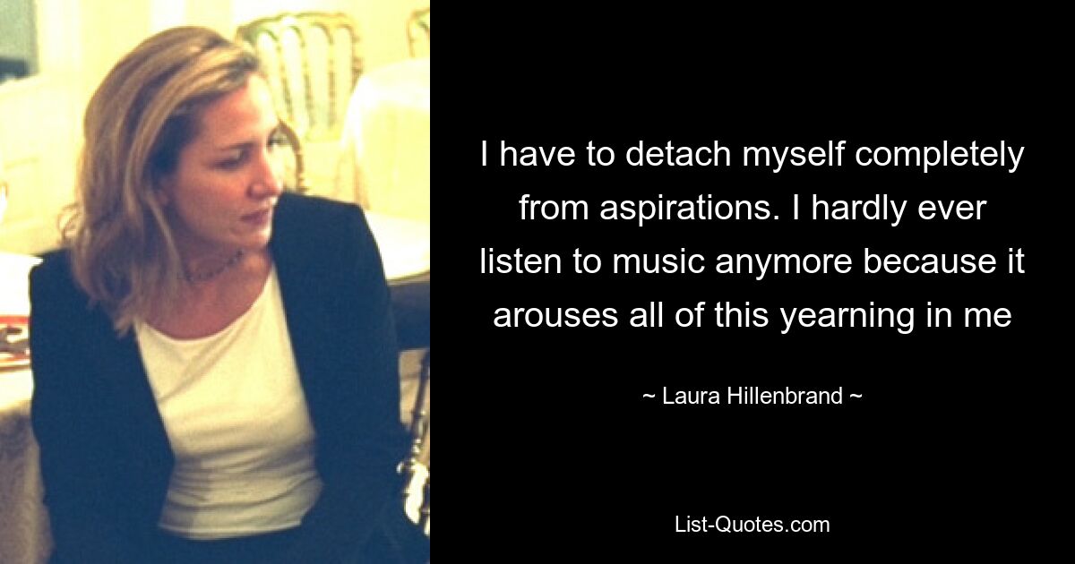 I have to detach myself completely from aspirations. I hardly ever listen to music anymore because it arouses all of this yearning in me — © Laura Hillenbrand