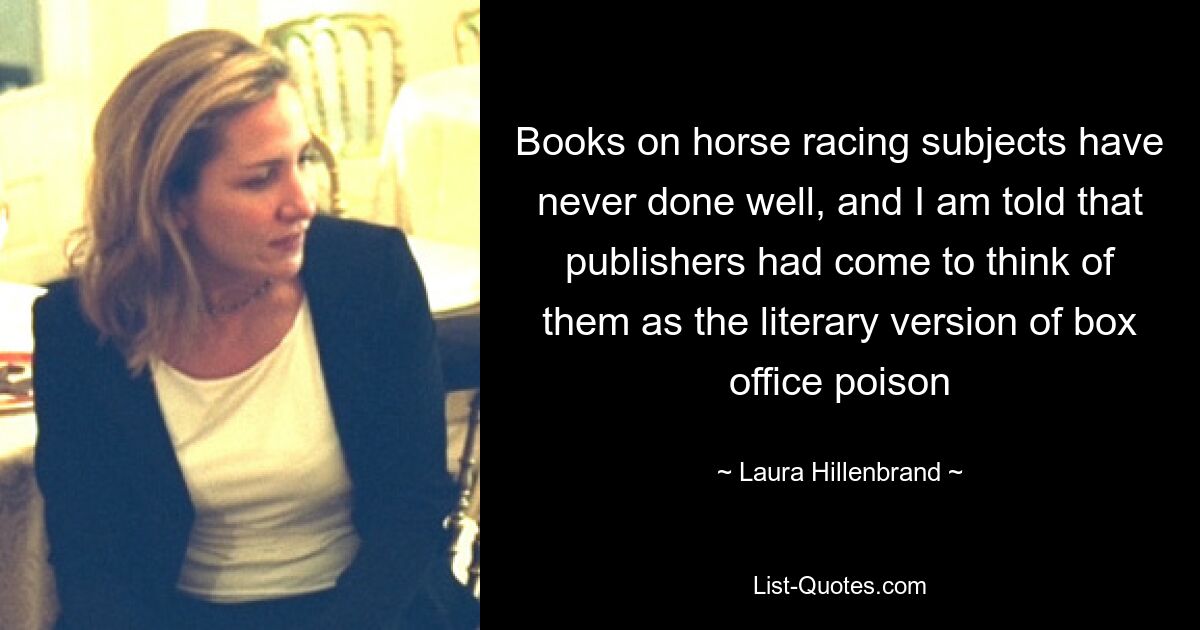 Books on horse racing subjects have never done well, and I am told that publishers had come to think of them as the literary version of box office poison — © Laura Hillenbrand