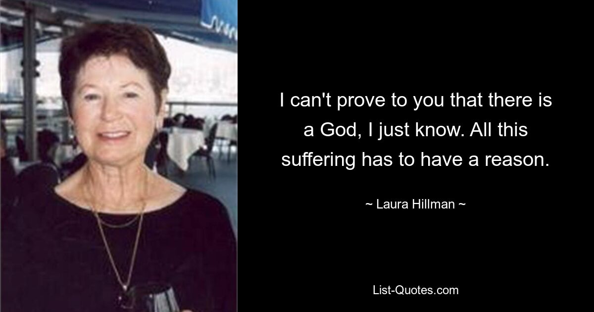 I can't prove to you that there is a God, I just know. All this suffering has to have a reason. — © Laura Hillman