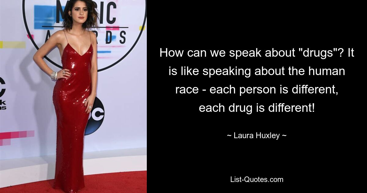 How can we speak about "drugs"? It is like speaking about the human race - each person is different, each drug is different! — © Laura Huxley