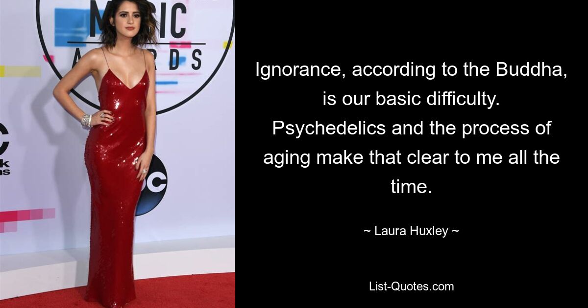 Ignorance, according to the Buddha, is our basic difficulty. Psychedelics and the process of aging make that clear to me all the time. — © Laura Huxley