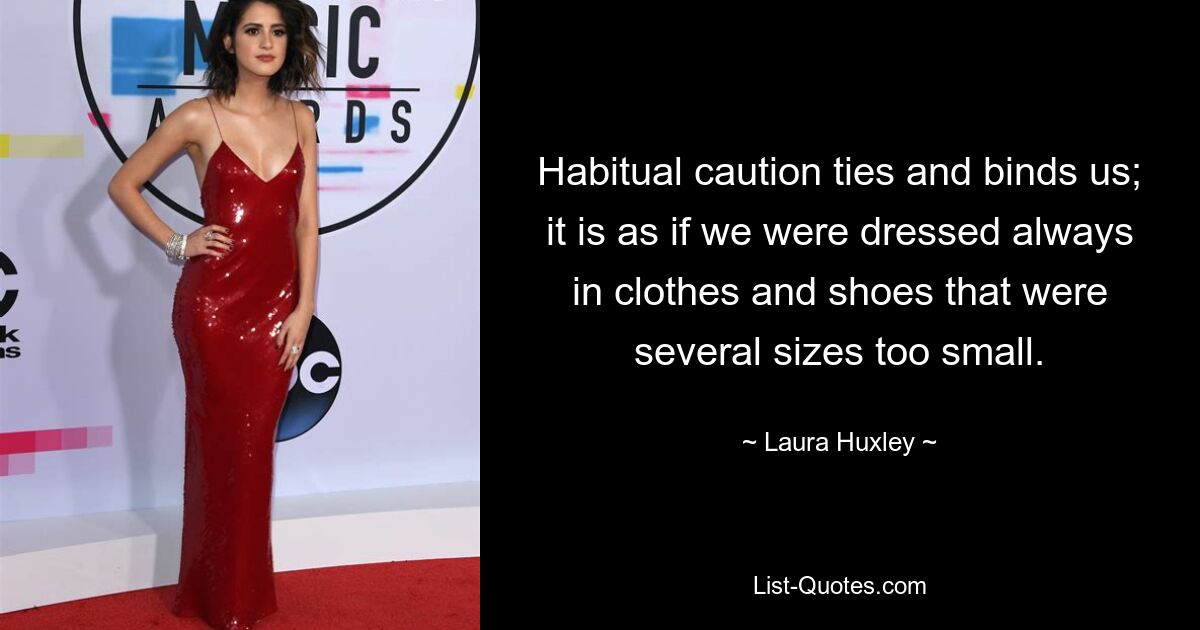 Habitual caution ties and binds us; it is as if we were dressed always in clothes and shoes that were several sizes too small. — © Laura Huxley