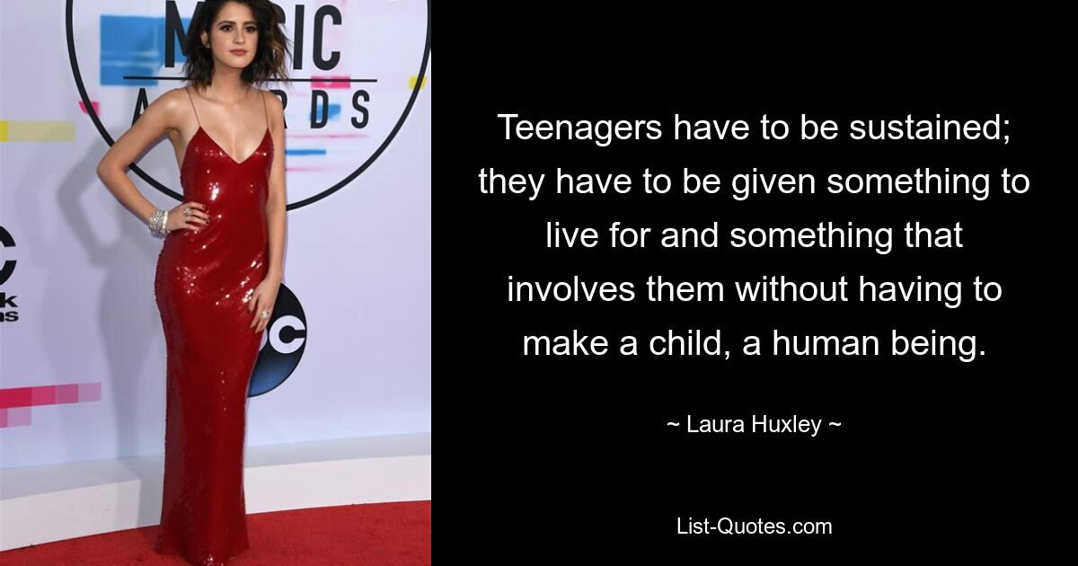 Teenagers have to be sustained; they have to be given something to live for and something that involves them without having to make a child, a human being. — © Laura Huxley