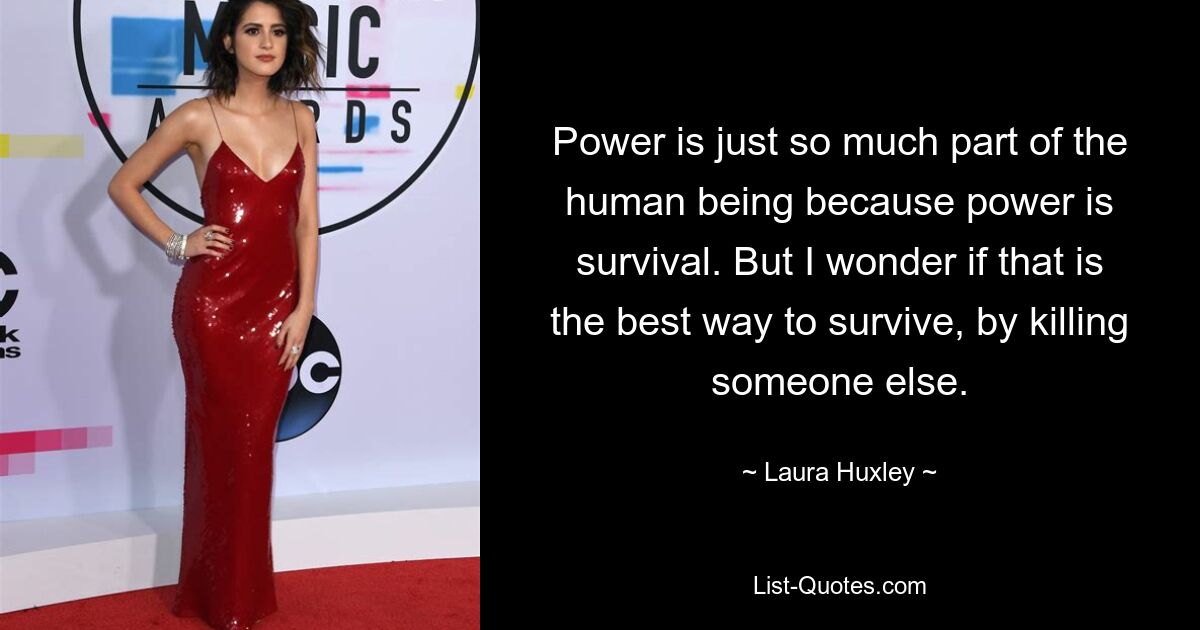 Power is just so much part of the human being because power is survival. But I wonder if that is the best way to survive, by killing someone else. — © Laura Huxley